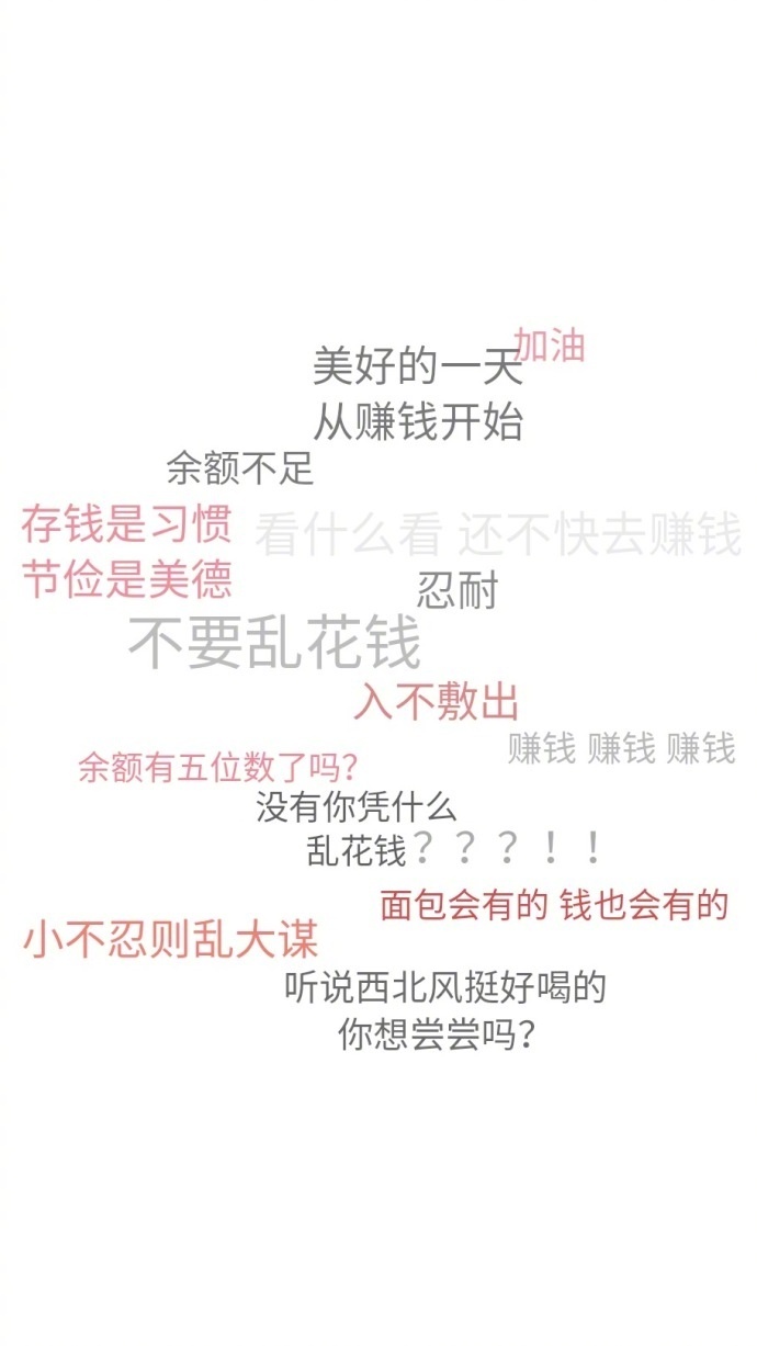美好的一天油从赚钱开始余额不足存钱是习惯看什么看还不快去赚钱节俭是美德忍耐不要乱花钱入不敷出余额有五位数了吗?赚钱赚钱赚钱没有你凭什么乱花钱???!面包会有的钱也会有的小不忍则乱大谋听说西北风挺好喝的你想尝尝吗?